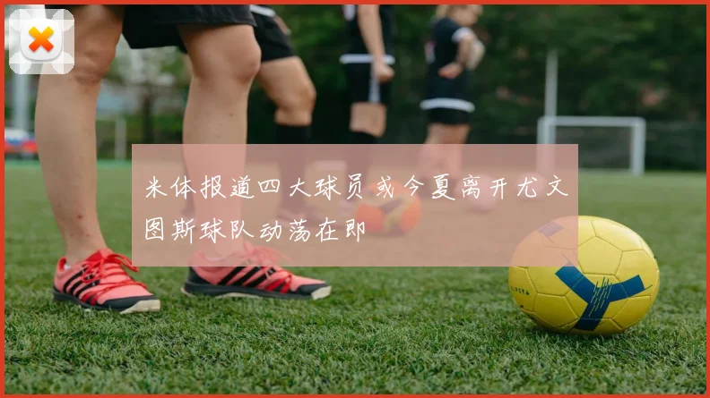 米体报道四大球员或今夏离开尤文图斯球队动荡在即
