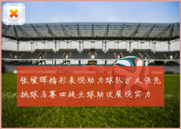 张瑷晖精彩表现助力球队扩大领先挑球马赛回旋头球助攻展现实力