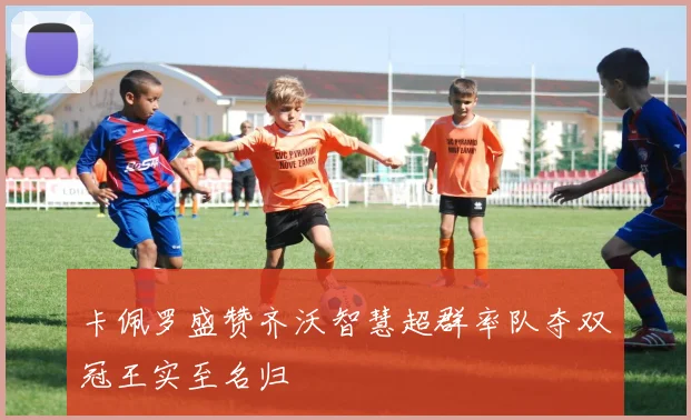 卡佩罗盛赞齐沃智慧超群率队夺双冠王实至名归