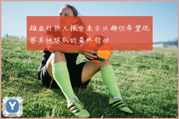 雄鹿对热火报价表示兴趣但希望观察其他球队的最终行动