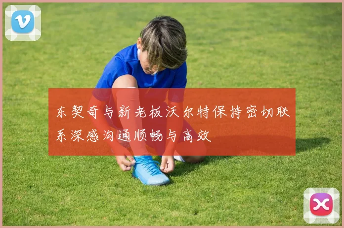 东契奇与新老板沃尔特保持密切联系深感沟通顺畅与高效