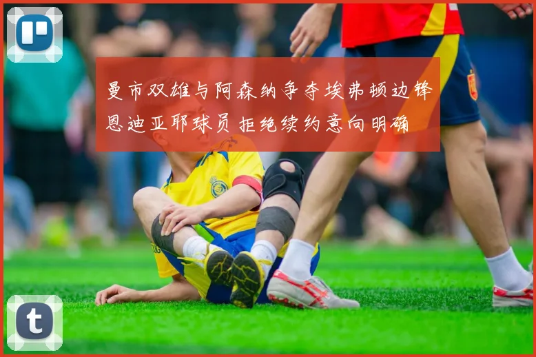 曼市双雄与阿森纳争夺埃弗顿边锋恩迪亚耶球员拒绝续约意向明确