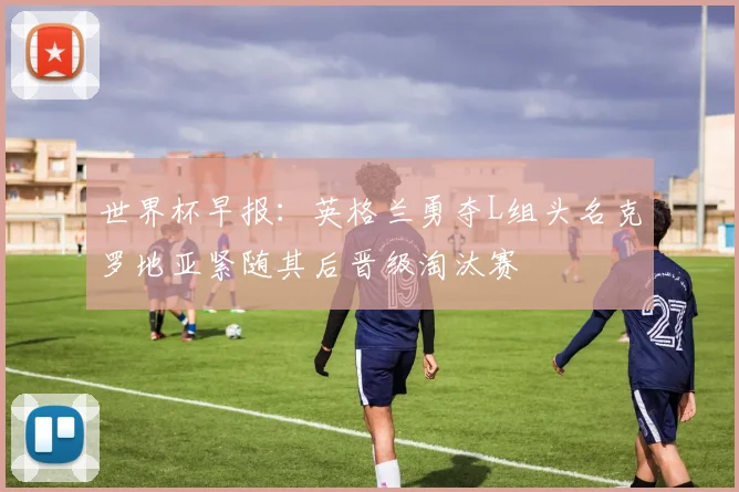 世界杯早报:英格兰勇夺L组头名克罗地亚紧随其后晋级淘汰赛
