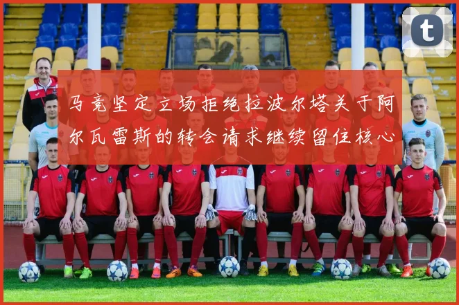 马竞坚定立场拒绝拉波尔塔关于阿尔瓦雷斯的转会请求继续留住核心球员