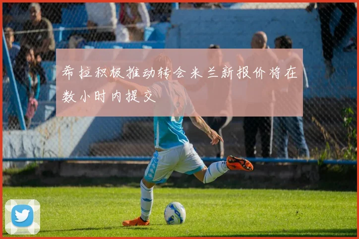 希拉积极推动转会米兰新报价将在数小时内提交