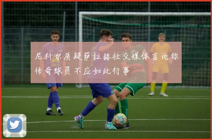 尼科尔质疑萨拉赫社交媒体言论称传奇球员不应如此行事