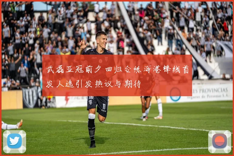 武磊亚冠前夕回归合练海港锋线首发人选引发热议与期待