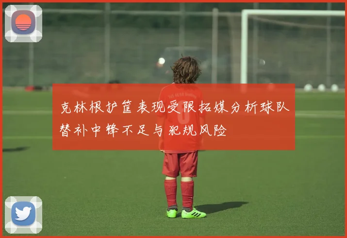 克林根护筐表现受限拓媒分析球队替补中锋不足与犯规风险
