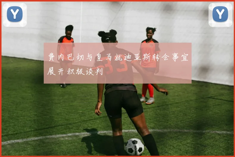 费内巴切与皇马就迪亚斯转会事宜展开积极谈判