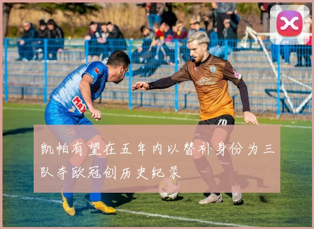 凯帕有望在五年内以替补身份为三队夺欧冠创历史纪录