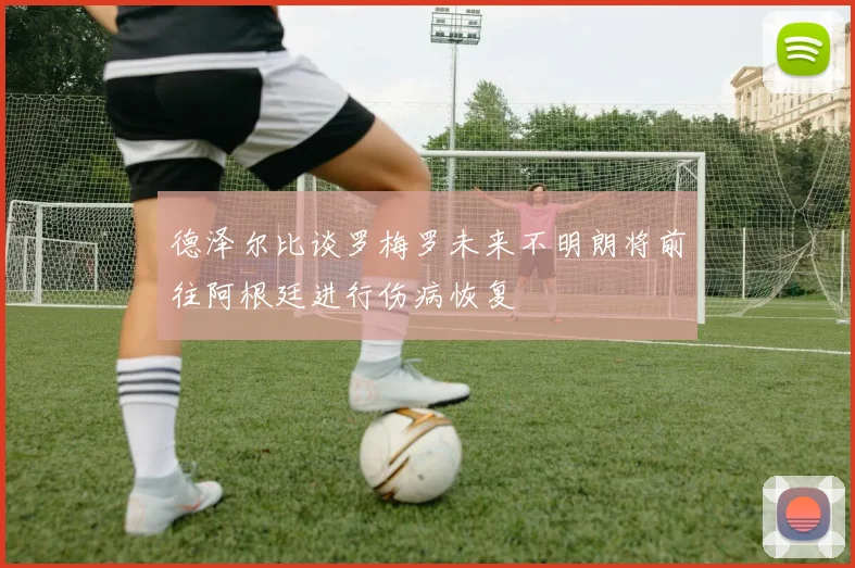 德泽尔比谈罗梅罗未来不明朗将前往阿根廷进行伤病恢复