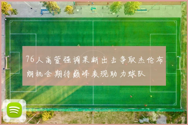 76人高管强调果断出击争取杰伦布朗机会期待巅峰表现助力球队