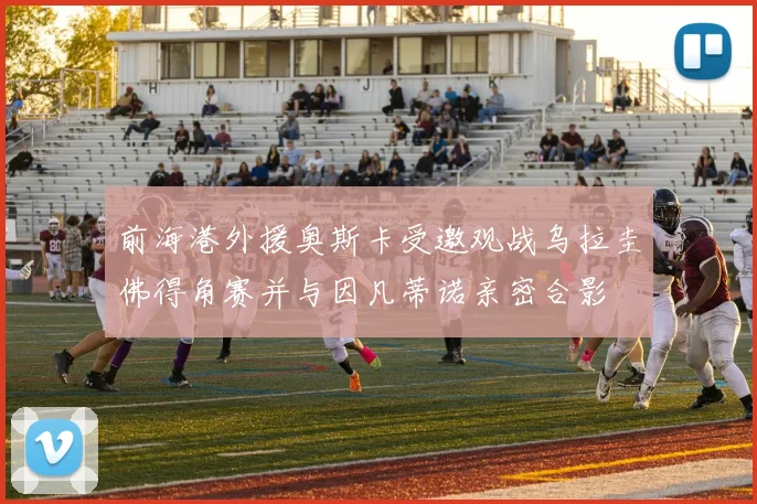 前海港外援奥斯卡受邀观战乌拉圭佛得角赛并与因凡蒂诺亲密合影