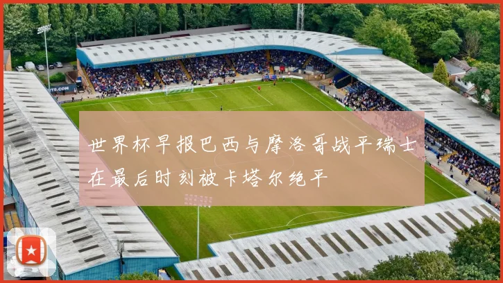 世界杯早报巴西与摩洛哥战平瑞士在最后时刻被卡塔尔绝平