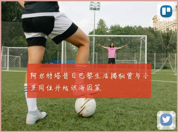 阿尔特塔昔日巴黎生活揭秘曾与小罗同住并结识海因策