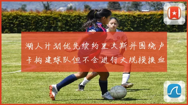 湖人计划优先续约里夫斯并围绕卢卡构建球队但不会进行大规模换血