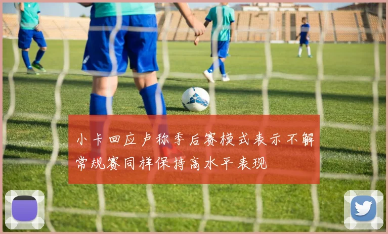小卡回应卢称季后赛模式表示不解常规赛同样保持高水平表现