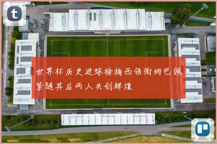 世界杯历史进球榜梅西领衔姆巴佩紧随其后两人共创辉煌