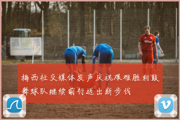 梅西社交媒体发声庆祝艰难胜利鼓舞球队继续前行迈出新步伐
